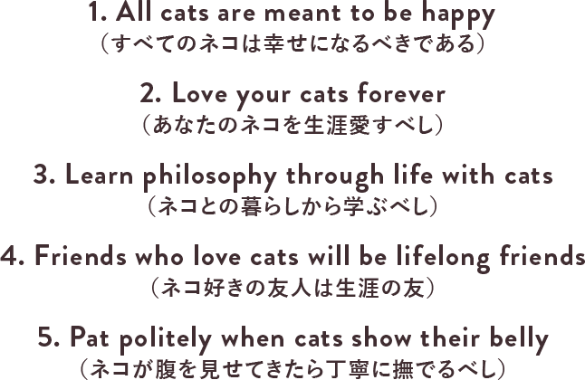 1. All cats are meant to be happy（すべてのネコは幸せになるべきである）2. Love your cats forever（あなたのネコを生涯愛すべし）3. Learn philosophy through life with cats（ネコとの暮らしから学ぶべし）4. Friends who love cats will be lifelong friends（ネコ好きの友人は生涯の友）5. Pat politely when cats show their belly（ネコが腹を見せてきたら丁寧に撫でるべし）