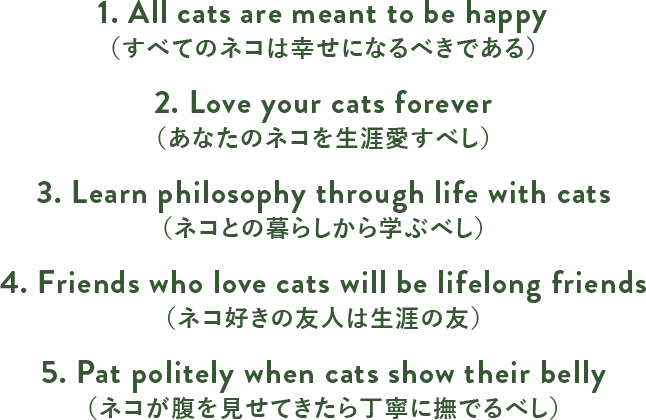 1. All cats are meant to be happy（すべてのネコは幸せになるべきである）2. Love your cats forever（あなたのネコを生涯愛すべし）3. Learn philosophy through life with cats（ネコとの暮らしから学ぶべし）4. Friends who love cats will be lifelong friends（ネコ好きの友人は生涯の友）5. Pat politely when cats show their belly（ネコが腹を見せてきたら丁寧に撫でるべし）