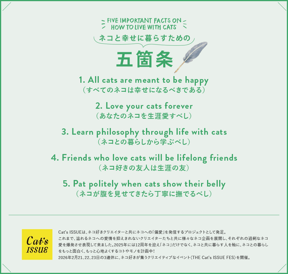 Cat's NapTime（キャッツナップタイム）とは。FIVE IMPORTANT FACTS ON HOW TO LIVE WITH CATS ネコと幸せに暮らすための五箇条：1. All cats are meant to be happy（すべてのネコは幸せになるべきである）2. Love your cats forever（あなたのネコを生涯愛すべし）3. Learn philosophy through life with cats（ネコとの暮らしから学ぶべし）4. Friends who love cats will be lifelong friends（ネコ好きの友人は生涯の友）5. Pat politely when cats show their belly（ネコが腹を見せてきたら丁寧に撫でるべし）。Cat's ISSUEは、ネコ好きクリエイターと共にネコへの「偏愛」を発信するプロジェクトとして発足。これまで、溢れるネコへの愛情を抑えきれない様々なクリエイターたちと共にさまざまなネコ企画を展開し、それぞれの過剰なネコ愛を爆発させ表現してきました。また、利益の一部をネコの保護活動に支援するなど、ネコと人の幸せな共生を応援する活動も行なってきました。2023年には10周年を迎え「ネコ」だけでなく「ネコと共に幸せに暮らす人」を軸に、暮らしにまつわる様々なコトやモノを企画し、共感を分かち合う新しいプラットフォームも計画中！ DONATION：Cat’s NapTime Produced by Cat’s ISSUE商品の収益の一部は、Cat’s ISSUEを通じて、動物愛護の活動に役立てられます。