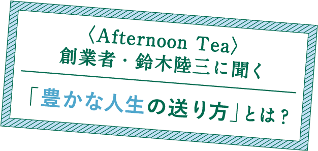 AfternoonTea創業者・鈴木陸三に聞く「豊な人生の送り方」とは?