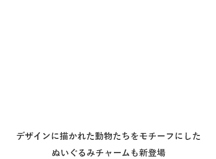 デザインに描かれた動物たちをモチーフにしたぬいぐるみチャームも新登場