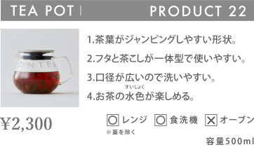 TEA POT PRODUCT 22 1.茶葉がジャンピングしやすい形状。 2.フタと茶こしが一体型で使いやすい。 3.口径が広いので洗いやすい。 4.お茶の水色が楽しめる。 〇レンジ 〇食洗機 ×オーブン 容量500ml
