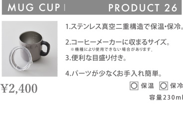 MUG CUP PRODUCT 26 1.ステンレス真空二重構造で保温・保冷。 2.コーヒーメーカーに収まるサイズ。 ※機種により使用できない場合があります。 3.便利な目盛り付き。 4.パーツが少なくお手入れ簡単。 〇 保温 〇 保冷 容量230ml