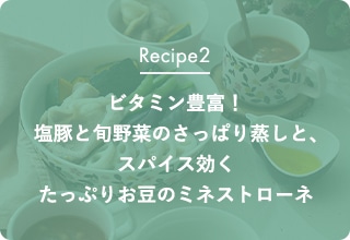Recipe2 ビタミン豊富！塩豚と旬野菜のさっぱり蒸しと、スパイス効くたっぷりお豆のミネストローネ