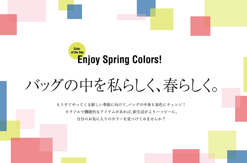 Color of the Day Enjoy Spring Colors! バッグの中を私らしく、春らしく。もうすぐやってくる新しい季節に向けて、バッグの中身も春色にチェンジ!カラフルで機能的なアイテムがあれば、私生活がよりハッピーに。自分のお気に入りのカラーを見つけてみませんか?
