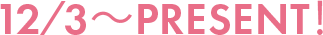 12/3～PRESENT！