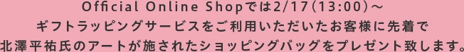 Official Online Shopでは2/17(13:00)～ギフトラッピングサービスをご利用いただいたお客様に先着で北澤平祐氏のアートが施されたショッピングバッグをプレゼント致します。
