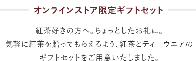 オンラインストア限定ギフトセット 紅茶好きの方へ。ちょっとしたお礼に。気軽に紅茶を贈ってもらえるよう、紅茶とティーウエアのギフトセットをご用意いたしました。